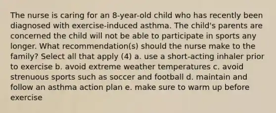 The nurse is caring for an 8-year-old child who has recently been diagnosed with exercise-induced asthma. The child's parents are concerned the child will not be able to participate in sports any longer. What recommendation(s) should the nurse make to the family? Select all that apply (4) a. use a short-acting inhaler prior to exercise b. avoid extreme weather temperatures c. avoid strenuous sports such as soccer and football d. maintain and follow an asthma action plan e. make sure to warm up before exercise