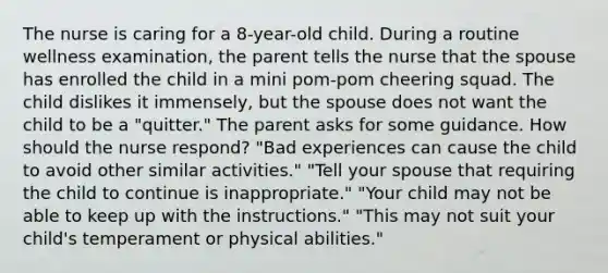 The nurse is caring for a 8-year-old child. During a routine wellness examination, the parent tells the nurse that the spouse has enrolled the child in a mini pom-pom cheering squad. The child dislikes it immensely, but the spouse does not want the child to be a "quitter." The parent asks for some guidance. How should the nurse respond? "Bad experiences can cause the child to avoid other similar activities." "Tell your spouse that requiring the child to continue is inappropriate." "Your child may not be able to keep up with the instructions." "This may not suit your child's temperament or physical abilities."