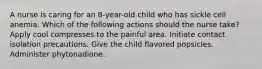 A nurse is caring for an 8-year-old child who has sickle cell anemia. Which of the following actions should the nurse take? Apply cool compresses to the painful area. Initiate contact isolation precautions. Give the child flavored popsicles. Administer phytonadione.