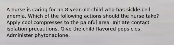 A nurse is caring for an 8-year-old child who has sickle cell anemia. Which of the following actions should the nurse take? Apply cool compresses to the painful area. Initiate contact isolation precautions. Give the child flavored popsicles. Administer phytonadione.