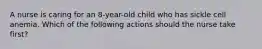 A nurse is caring for an 8-year-old child who has sickle cell anemia. Which of the following actions should the nurse take first?