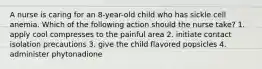 A nurse is caring for an 8-year-old child who has sickle cell anemia. Which of the following action should the nurse take? 1. apply cool compresses to the painful area 2. initiate contact isolation precautions 3. give the child flavored popsicles 4. administer phytonadione