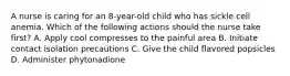 A nurse is caring for an 8-year-old child who has sickle cell anemia. Which of the following actions should the nurse take first? A. Apply cool compresses to the painful area B. Initiate contact isolation precautions C. Give the child flavored popsicles D. Administer phytonadione