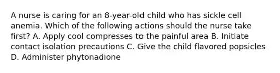 A nurse is caring for an 8-year-old child who has sickle cell anemia. Which of the following actions should the nurse take first? A. Apply cool compresses to the painful area B. Initiate contact isolation precautions C. Give the child flavored popsicles D. Administer phytonadione