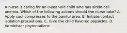 A nurse is caring for an 8-year-old child who has sickle cell anemia. Which of the following actions should the nurse take? A. Apply cool compresses to the painful area. B. Initiate contact isolation precautions. C. Give the child flavored popsicles. D. Administer phytonadione.