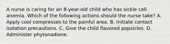 A nurse is caring for an 8-year-old child who has sickle cell anemia. Which of the following actions should the nurse take? A. Apply cool compresses to the painful area. B. Initiate contact isolation precautions. C. Give the child flavored popsicles. D. Administer phytonadione.