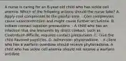 A nurse is caring for an 8-year-old child who has sickle cell anemia. Which of the following actions should the nurse take? A. Apply cool compresses to the painful area. - Cool compresses cause vasoconstriction and might cause further occlusions. B. Initiate contact isolation precautions. - A child who has an infection that she transmits by direct contact, such as Clostridium difficile, requires contact precautions. C. Give the child flavored popsicles. D. Administer phytonadione. - A client who has a warfarin overdose should receive phytonadione. A child who has sickle cell anemia should not receive a warfarin antidote.