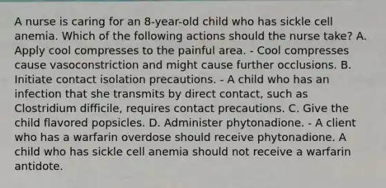 A nurse is caring for an 8-year-old child who has sickle cell anemia. Which of the following actions should the nurse take? A. Apply cool compresses to the painful area. - Cool compresses cause vasoconstriction and might cause further occlusions. B. Initiate contact isolation precautions. - A child who has an infection that she transmits by direct contact, such as Clostridium difficile, requires contact precautions. C. Give the child flavored popsicles. D. Administer phytonadione. - A client who has a warfarin overdose should receive phytonadione. A child who has sickle cell anemia should not receive a warfarin antidote.