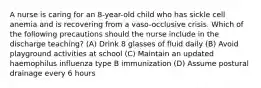 A nurse is caring for an 8-year-old child who has sickle cell anemia and is recovering from a vaso-occlusive crisis. Which of the following precautions should the nurse include in the discharge teaching? (A) Drink 8 glasses of fluid daily (B) Avoid playground activities at school (C) Maintain an updated haemophilus influenza type B immunization (D) Assume postural drainage every 6 hours