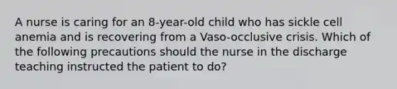 A nurse is caring for an 8-year-old child who has sickle cell anemia and is recovering from a Vaso-occlusive crisis. Which of the following precautions should the nurse in the discharge teaching instructed the patient to do?