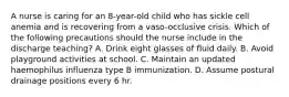 A nurse is caring for an 8-year-old child who has sickle cell anemia and is recovering from a vaso-occlusive crisis. Which of the following precautions should the nurse include in the discharge teaching? A. Drink eight glasses of fluid daily. B. Avoid playground activities at school. C. Maintain an updated haemophilus influenza type B immunization. D. Assume postural drainage positions every 6 hr.