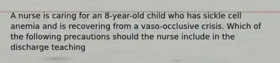 A nurse is caring for an 8-year-old child who has sickle cell anemia and is recovering from a vaso-occlusive crisis. Which of the following precautions should the nurse include in the discharge teaching