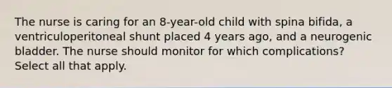 The nurse is caring for an 8-year-old child with spina bifida, a ventriculoperitoneal shunt placed 4 years ago, and a neurogenic bladder. The nurse should monitor for which complications? Select all that apply.​