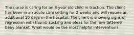 The nurse is caring for an 8-year-old child in traction. The client has been in an acute care setting for 2 weeks and will require an additional 10 days in the hospital. The client is showing signs of regression with thumb sucking and pleas for the now tattered baby blanket. What would be the most helpful intervention?