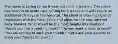 The nurse is caring for an 8-year-old child in traction. The client has been in an acute care setting for 2 weeks and will require an additional 10 days in the hospital. The client is showing signs of regression with thumb sucking and pleas for the now tattered baby blanket. What would be the most helpful intervention? "Would you like a coloring book?" "Do you want a book to read?" "You are too big to suck your thumb." "Let's ask your parents to bring your friends for a visit."