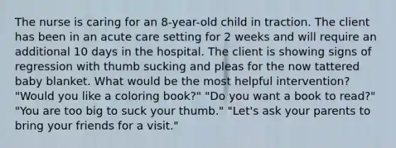 The nurse is caring for an 8-year-old child in traction. The client has been in an acute care setting for 2 weeks and will require an additional 10 days in the hospital. The client is showing signs of regression with thumb sucking and pleas for the now tattered baby blanket. What would be the most helpful intervention? "Would you like a coloring book?" "Do you want a book to read?" "You are too big to suck your thumb." "Let's ask your parents to bring your friends for a visit."