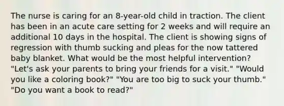 The nurse is caring for an 8-year-old child in traction. The client has been in an acute care setting for 2 weeks and will require an additional 10 days in the hospital. The client is showing signs of regression with thumb sucking and pleas for the now tattered baby blanket. What would be the most helpful intervention? "Let's ask your parents to bring your friends for a visit." "Would you like a coloring book?" "You are too big to suck your thumb." "Do you want a book to read?"