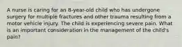 A nurse is caring for an 8-year-old child who has undergone surgery for multiple fractures and other trauma resulting from a motor vehicle injury. The child is experiencing severe pain. What is an important consideration in the management of the child's pain?