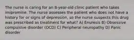 The nurse is caring for an 8-year-old clinic patient who takes imipramine. The nurse assesses the patient who does not have a history for or signs of depression, so the nurse suspects this drug was prescribed as treatment for what? A) Enuresis B) Obsessive compulsive disorder (OCD) C) Peripheral neuropathy D) Panic disorder