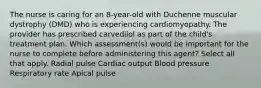 The nurse is caring for an 8-year-old with Duchenne muscular dystrophy (DMD) who is experiencing cardiomyopathy. The provider has prescribed carvedilol as part of the child's treatment plan. Which assessment(s) would be important for the nurse to complete before administering this agent? Select all that apply. Radial pulse Cardiac output Blood pressure Respiratory rate Apical pulse