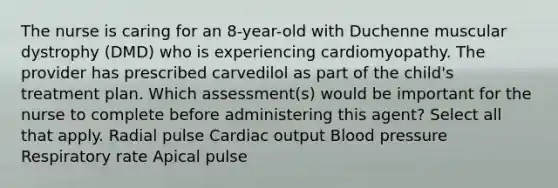 The nurse is caring for an 8-year-old with Duchenne muscular dystrophy (DMD) who is experiencing cardiomyopathy. The provider has prescribed carvedilol as part of the child's treatment plan. Which assessment(s) would be important for the nurse to complete before administering this agent? Select all that apply. Radial pulse Cardiac output Blood pressure Respiratory rate Apical pulse