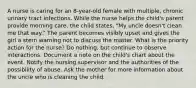 A nurse is caring for an 8-year-old female with multiple, chronic urinary tract infections. While the nurse helps the child's parent provide morning care, the child states, "My uncle doesn't clean me that way." The parent becomes visibly upset and gives the girl a stern warning not to discuss the matter. What is the priority action for the nurse? Do nothing, but continue to observe interactions. Document a note on the child's chart about the event. Notify the nursing supervisor and the authorities of the possibility of abuse. Ask the mother for more information about the uncle who is cleaning the child.