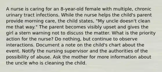 A nurse is caring for an 8-year-old female with multiple, chronic urinary tract infections. While the nurse helps the child's parent provide morning care, the child states, "My uncle doesn't clean me that way." The parent becomes visibly upset and gives the girl a stern warning not to discuss the matter. What is the priority action for the nurse? Do nothing, but continue to observe interactions. Document a note on the child's chart about the event. Notify the nursing supervisor and the authorities of the possibility of abuse. Ask the mother for more information about the uncle who is cleaning the child.