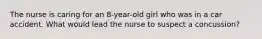 The nurse is caring for an 8-year-old girl who was in a car accident. What would lead the nurse to suspect a concussion?