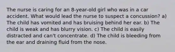 The nurse is caring for an 8-year-old girl who was in a car accident. What would lead the nurse to suspect a concussion? a) The child has vomited and has bruising behind her ear. b) The child is weak and has blurry vision. c) The child is easily distracted and can't concentrate. d) The child is bleeding from the ear and draining fluid from the nose.