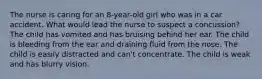 The nurse is caring for an 8-year-old girl who was in a car accident. What would lead the nurse to suspect a concussion? The child has vomited and has bruising behind her ear. The child is bleeding from the ear and draining fluid from the nose. The child is easily distracted and can't concentrate. The child is weak and has blurry vision.