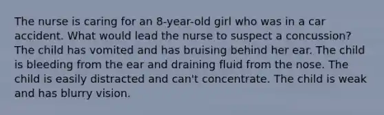 The nurse is caring for an 8-year-old girl who was in a car accident. What would lead the nurse to suspect a concussion? The child has vomited and has bruising behind her ear. The child is bleeding from the ear and draining fluid from the nose. The child is easily distracted and can't concentrate. The child is weak and has blurry vision.