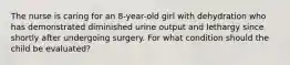 The nurse is caring for an 8-year-old girl with dehydration who has demonstrated diminished urine output and lethargy since shortly after undergoing surgery. For what condition should the child be evaluated?