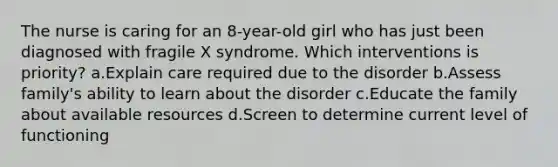 The nurse is caring for an 8-year-old girl who has just been diagnosed with fragile X syndrome. Which interventions is priority? a.Explain care required due to the disorder b.Assess family's ability to learn about the disorder c.Educate the family about available resources d.Screen to determine current level of functioning