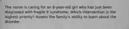 The nurse is caring for an 8-year-old girl who has just been diagnosed with fragile X syndrome. Which intervention is the highest priority? Assess the family's ability to learn about the disorder.