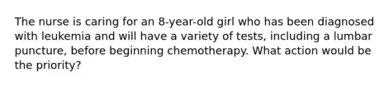 The nurse is caring for an 8-year-old girl who has been diagnosed with leukemia and will have a variety of tests, including a lumbar puncture, before beginning chemotherapy. What action would be the priority?