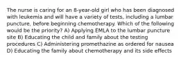 The nurse is caring for an 8-year-old girl who has been diagnosed with leukemia and will have a variety of tests, including a lumbar puncture, before beginning chemotherapy. Which of the following would be the priority? A) Applying EMLA to the lumbar puncture site B) Educating the child and family about the testing procedures C) Administering promethazine as ordered for nausea D) Educating the family about chemotherapy and its side effects