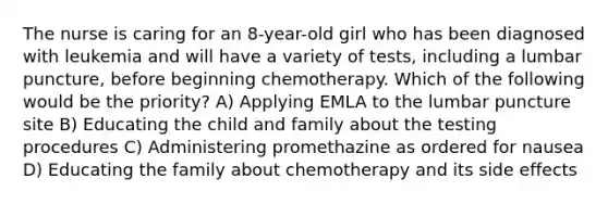 The nurse is caring for an 8-year-old girl who has been diagnosed with leukemia and will have a variety of tests, including a lumbar puncture, before beginning chemotherapy. Which of the following would be the priority? A) Applying EMLA to the lumbar puncture site B) Educating the child and family about the testing procedures C) Administering promethazine as ordered for nausea D) Educating the family about chemotherapy and its side effects