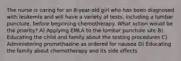 The nurse is caring for an 8-year-old girl who has been diagnosed with leukemia and will have a variety of tests, including a lumbar puncture, before beginning chemotherapy. What action would be the priority? A) Applying EMLA to the lumbar puncture site B) Educating the child and family about the testing procedures C) Administering promethazine as ordered for nausea D) Educating the family about chemotherapy and its side effects