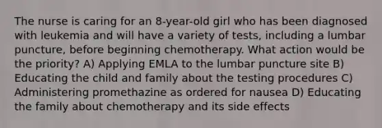 The nurse is caring for an 8-year-old girl who has been diagnosed with leukemia and will have a variety of tests, including a lumbar puncture, before beginning chemotherapy. What action would be the priority? A) Applying EMLA to the lumbar puncture site B) Educating the child and family about the testing procedures C) Administering promethazine as ordered for nausea D) Educating the family about chemotherapy and its side effects