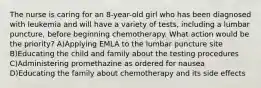 The nurse is caring for an 8-year-old girl who has been diagnosed with leukemia and will have a variety of tests, including a lumbar puncture, before beginning chemotherapy. What action would be the priority? A)Applying EMLA to the lumbar puncture site B)Educating the child and family about the testing procedures C)Administering promethazine as ordered for nausea D)Educating the family about chemotherapy and its side effects