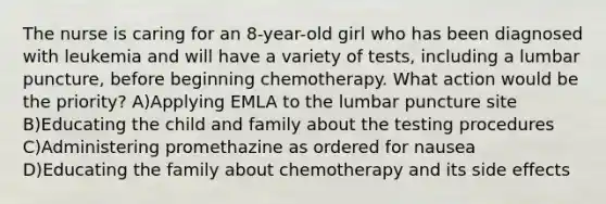 The nurse is caring for an 8-year-old girl who has been diagnosed with leukemia and will have a variety of tests, including a lumbar puncture, before beginning chemotherapy. What action would be the priority? A)Applying EMLA to the lumbar puncture site B)Educating the child and family about the testing procedures C)Administering promethazine as ordered for nausea D)Educating the family about chemotherapy and its side effects