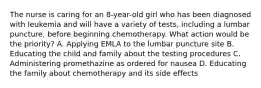 The nurse is caring for an 8-year-old girl who has been diagnosed with leukemia and will have a variety of tests, including a lumbar puncture, before beginning chemotherapy. What action would be the priority? A. Applying EMLA to the lumbar puncture site B. Educating the child and family about the testing procedures C. Administering promethazine as ordered for nausea D. Educating the family about chemotherapy and its side effects