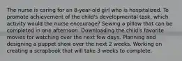 The nurse is caring for an 8-year-old girl who is hospitalized. To promote achievement of the child's developmental task, which activity would the nurse encourage? Sewing a pillow that can be completed in one afternoon. Downloading the child's favorite movies for watching over the next few days. Planning and designing a puppet show over the next 2 weeks. Working on creating a scrapbook that will take 3 weeks to complete.