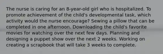 The nurse is caring for an 8-year-old girl who is hospitalized. To promote achievement of the child's developmental task, which activity would the nurse encourage? Sewing a pillow that can be completed in one afternoon. Downloading the child's favorite movies for watching over the next few days. Planning and designing a puppet show over the next 2 weeks. Working on creating a scrapbook that will take 3 weeks to complete.