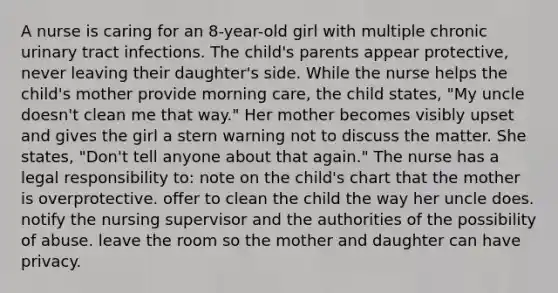 A nurse is caring for an 8-year-old girl with multiple chronic urinary tract infections. The child's parents appear protective, never leaving their daughter's side. While the nurse helps the child's mother provide morning care, the child states, "My uncle doesn't clean me that way." Her mother becomes visibly upset and gives the girl a stern warning not to discuss the matter. She states, "Don't tell anyone about that again." The nurse has a legal responsibility to: note on the child's chart that the mother is overprotective. offer to clean the child the way her uncle does. notify the nursing supervisor and the authorities of the possibility of abuse. leave the room so the mother and daughter can have privacy.