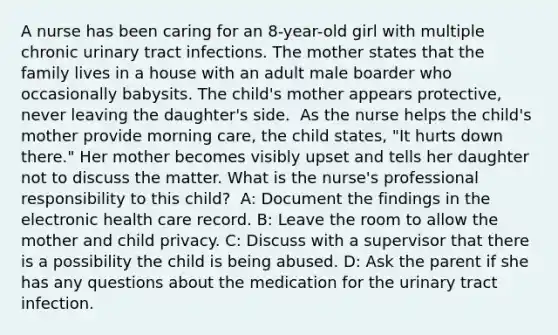 A nurse has been caring for an 8-year-old girl with multiple chronic urinary tract infections. The mother states that the family lives in a house with an adult male boarder who occasionally babysits. The child's mother appears protective, never leaving the daughter's side. ​ As the nurse helps the child's mother provide morning care, the child states, "It hurts down there." Her mother becomes visibly upset and tells her daughter not to discuss the matter. What is the nurse's professional responsibility to this child? ​ A: Document the findings in the electronic health care record​. B: Leave the room to allow the mother and child privacy​. C: Discuss with a supervisor that there is a possibility the child is being abused​. D: Ask the parent if she has any questions about the medication for the urinary tract infection.