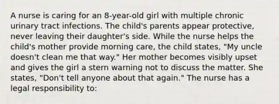 A nurse is caring for an 8-year-old girl with multiple chronic urinary tract infections. The child's parents appear protective, never leaving their daughter's side. While the nurse helps the child's mother provide morning care, the child states, "My uncle doesn't clean me that way." Her mother becomes visibly upset and gives the girl a stern warning not to discuss the matter. She states, "Don't tell anyone about that again." The nurse has a legal responsibility to: