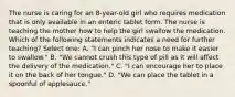 The nurse is caring for an 8-year-old girl who requires medication that is only available in an enteric tablet form. The nurse is teaching the mother how to help the girl swallow the medication. Which of the following statements indicates a need for further teaching? Select one: A. "I can pinch her nose to make it easier to swallow." B. "We cannot crush this type of pill as it will affect the delivery of the medication." C. "I can encourage her to place it on the back of her tongue." D. "We can place the tablet in a spoonful of applesauce."