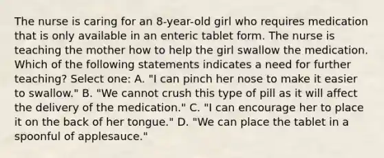 The nurse is caring for an 8-year-old girl who requires medication that is only available in an enteric tablet form. The nurse is teaching the mother how to help the girl swallow the medication. Which of the following statements indicates a need for further teaching? Select one: A. "I can pinch her nose to make it easier to swallow." B. "We cannot crush this type of pill as it will affect the delivery of the medication." C. "I can encourage her to place it on the back of her tongue." D. "We can place the tablet in a spoonful of applesauce."