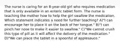 The nurse is caring for an 8-year-old girl who requires medication that is only available in an enteric tablet form. The nurse is teaching the mother how to help the girl swallow the medication. Which statement indicates a need for further teaching? A)"I can encourage her to place it on the back of her tongue." B)"I can pinch her nose to make it easier to swallow." C)"We cannot crush this type of pill as it will affect the delivery of the medication." D)"We can place the tablet in a spoonful of applesauce."